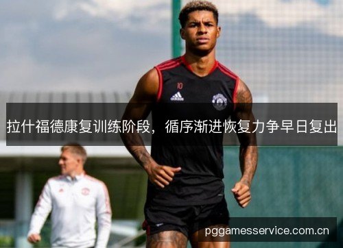 拉什福德康复训练阶段,循序渐进恢复力争早日复出 拉什福德康复训练阶段,循序渐进恢复力争早日复出