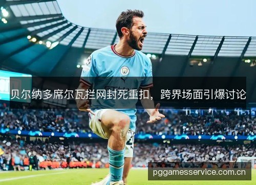 贝尔纳多席尔瓦拦网封死重扣，跨界场面引爆讨论