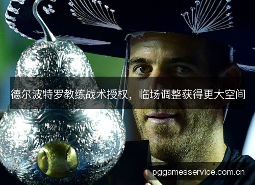 德尔波特罗教练战术授权,临场调整获得更大空间 德尔波特罗教练战术授权,临场调整获得更大空间